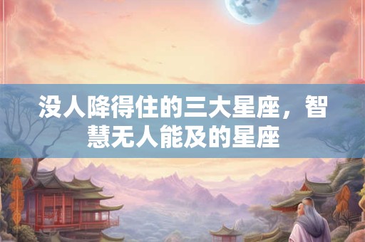 没人降得住的三大星座，智慧无人能及的星座