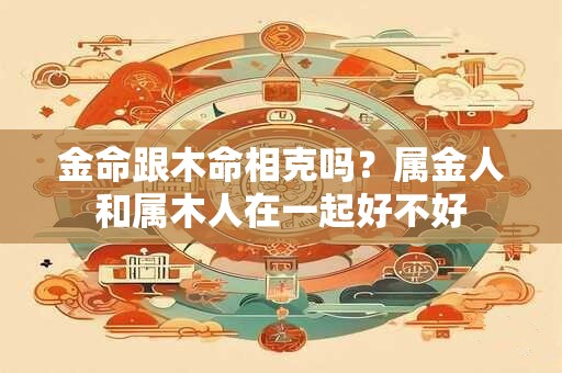 金命跟木命相克吗？属金人和属木人在一起好不好