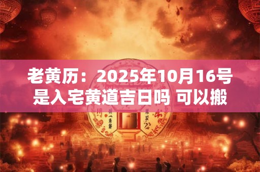 老黄历：2025年10月16号是入宅黄道吉日吗 可以搬家吗