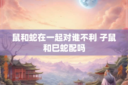 鼠和蛇在一起对谁不利 子鼠和巳蛇配吗