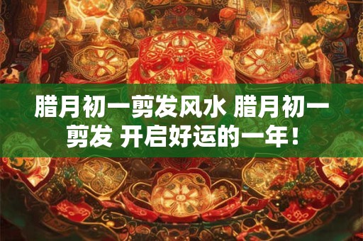 腊月初一剪发风水 腊月初一剪发 开启好运的一年！