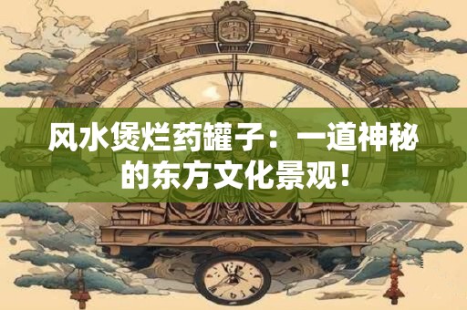 风水煲烂药罐子：一道神秘的东方文化景观！