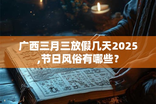 广西三月三放假几天2025,节日风俗有哪些？