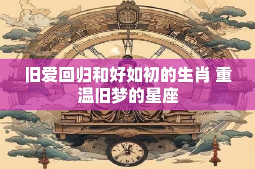 旧爱回归和好如初的生肖 重温旧梦的星座