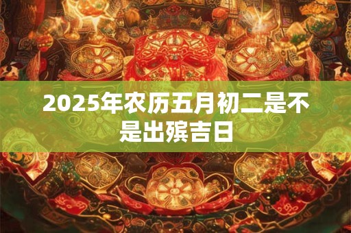 2025年农历五月初二是不是出殡吉日