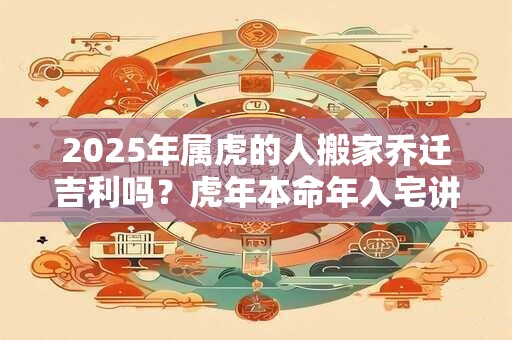 2025年属虎的人搬家乔迁吉利吗？虎年本命年入宅讲究
