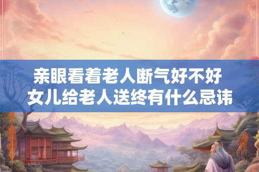 亲眼看着老人断气好不好 女儿给老人送终有什么忌讳