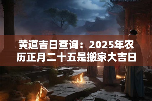 黄道吉日查询：2025年农历正月二十五是搬家大吉日子吗