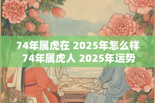 74年属虎在 2025年怎么样 74年属虎人 2025年运势如何