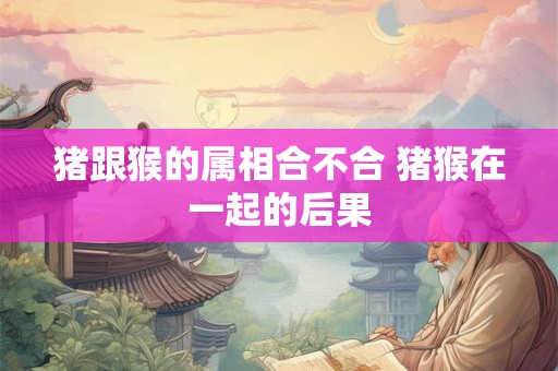 猪跟猴的属相合不合 猪猴在一起的后果