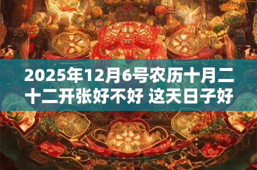 2025年12月6号农历十月二十二开张好不好 这天日子好吗？