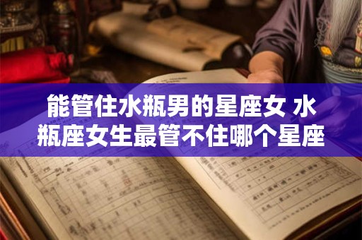 能管住水瓶男的星座女 水瓶座女生最管不住哪个星座男生？