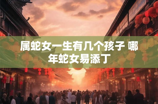 属蛇女一生有几个孩子 哪年蛇女易添丁