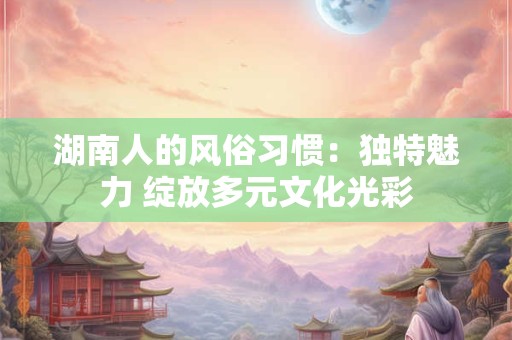 湖南人的风俗习惯：独特魅力 绽放多元文化光彩
