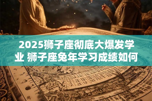 2025狮子座彻底大爆发学业 狮子座兔年学习成绩如何