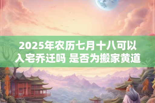 2025年农历七月十八可以入宅乔迁吗 是否为搬家黄道吉日