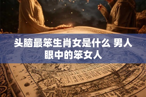 头脑最笨生肖女是什么 男人眼中的笨女人