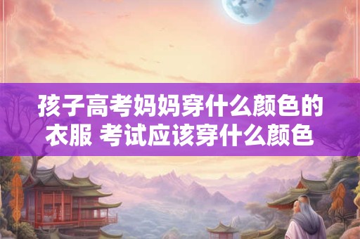 孩子高考妈妈穿什么颜色的衣服 考试应该穿什么颜色的衣服