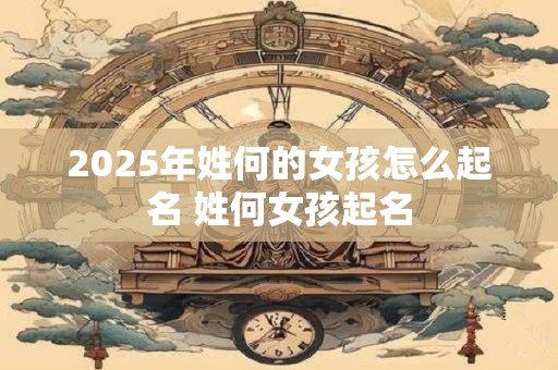 2025年姓何的女孩怎么起名 姓何女孩起名