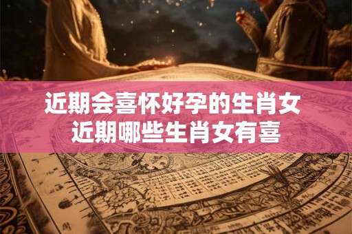 近期会喜怀好孕的生肖女 近期哪些生肖女有喜