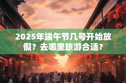 2025年端午节几号开始放假？去哪里旅游合适？