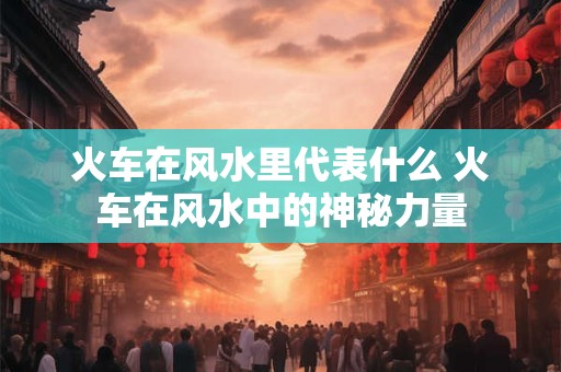 火车在风水里代表什么 火车在风水中的神秘力量