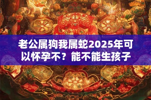 老公属狗我属蛇2025年可以怀孕不？能不能生孩子
