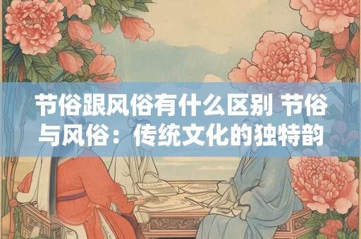 节俗跟风俗有什么区别 节俗与风俗：传统文化的独特韵味