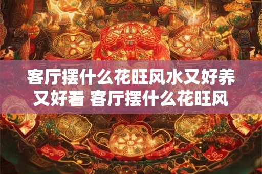 客厅摆什么花旺风水又好养又好看 客厅摆什么花旺风水