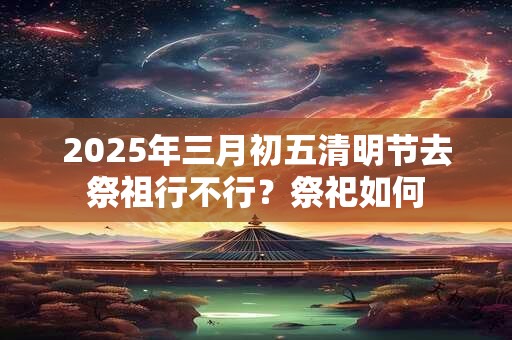 2025年三月初五清明节去祭祖行不行？祭祀如何