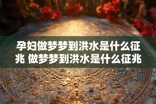 孕妇做梦梦到洪水是什么征兆 做梦梦到洪水是什么征兆