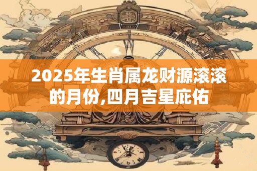 2025年生肖属龙财源滚滚的月份,四月吉星庇佑