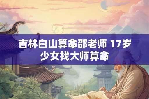 吉林白山算命邵老师 17岁少女找大师算命 吉林白山算命邵老师 17岁少女找大师算命
