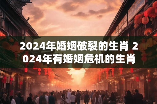 2024年婚姻破裂的生肖 2024年有婚姻危机的生肖 2024年婚姻破裂的生肖 2024年有婚姻危机的生肖