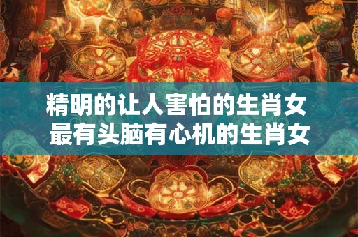 精明的让人害怕的生肖女 最有头脑有心机的生肖女