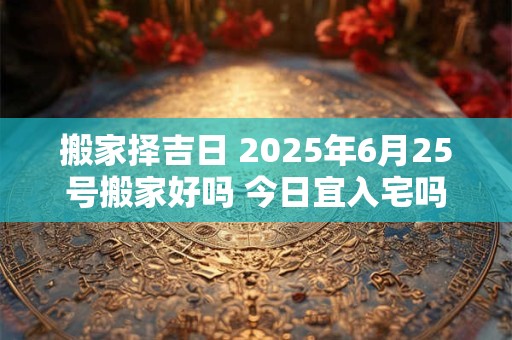 搬家择吉日 2025年6月25号搬家好吗 今日宜入宅吗