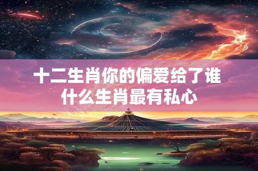 十二生肖你的偏爱给了谁 什么生肖最有私心