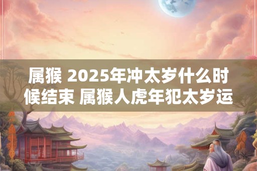 属猴 2025年冲太岁什么时候结束 属猴人虎年犯太岁运势
