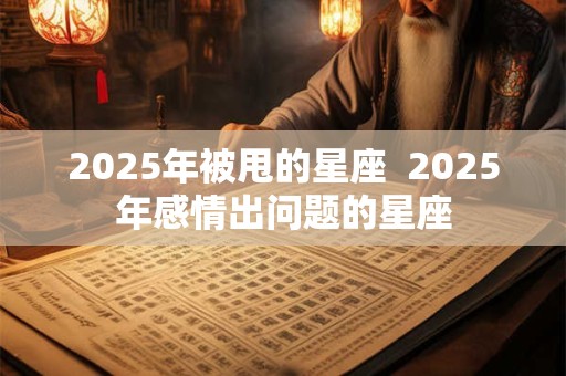 2025年被甩的星座  2025年感情出问题的星座