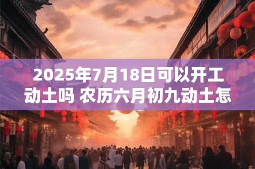 2025年7月18日可以开工动土吗 农历六月初九动土怎么样