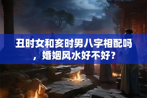 丑时女和亥时男八字相配吗，婚姻风水好不好？