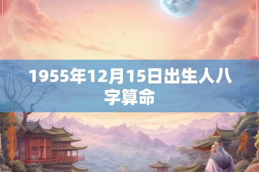 1955年12月15日出生人八字算命 1955年12月15日出生人八字算命
