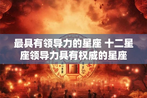 最具有领导力的星座 十二星座领导力具有权威的星座