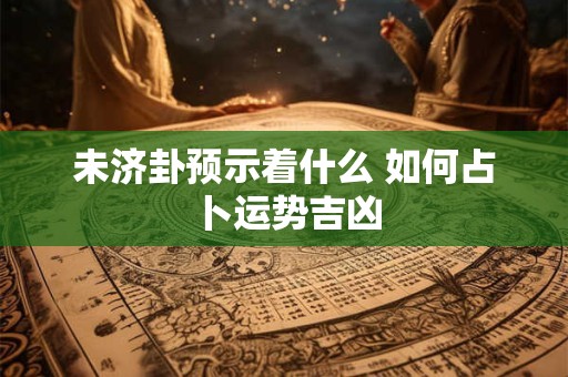 未济卦预示着什么 如何占卜运势吉凶 未济卦预示着什么 如何占卜运势吉凶