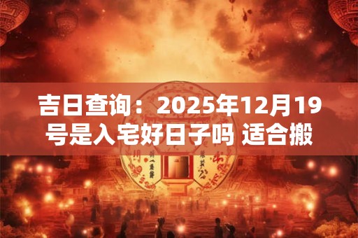 吉日查询：2025年12月19号是入宅好日子吗 适合搬家吗