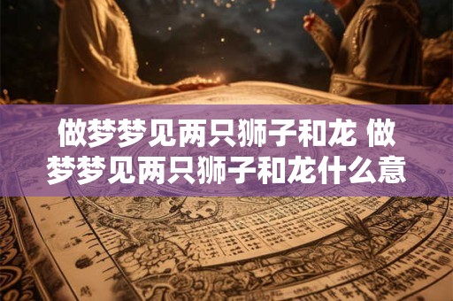 做梦梦见两只狮子和龙 做梦梦见两只狮子和龙什么意思
