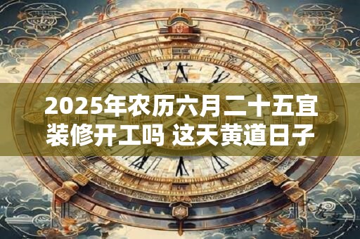 2025年农历六月二十五宜装修开工吗 这天黄道日子查询