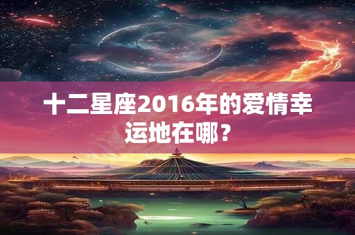 十二星座2016年的爱情幸运地在哪？