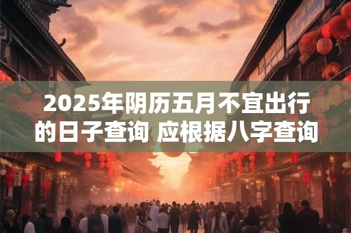 2025年阴历五月不宜出行的日子查询 应根据八字查询