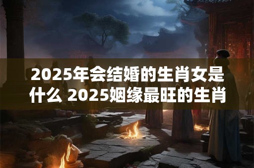 2025年会结婚的生肖女是什么 2025姻缘最旺的生肖女